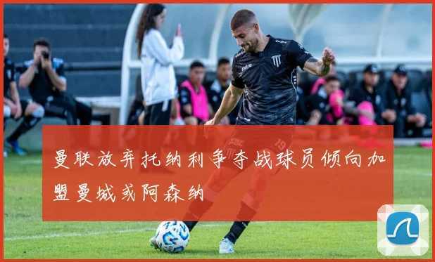 曼联放弃托纳利争夺战球员倾向加盟曼城或阿森纳