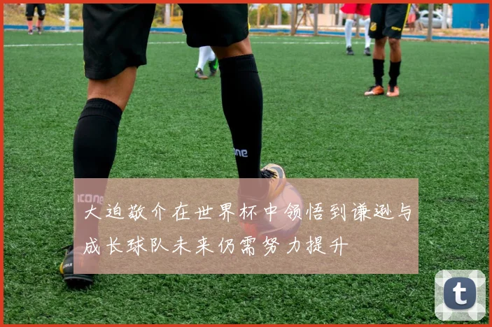 大迫敬介在世界杯中领悟到谦逊与成长球队未来仍需努力提升
