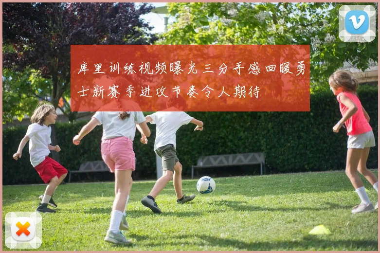 库里训练视频曝光三分手感回暖勇士新赛季进攻节奏令人期待