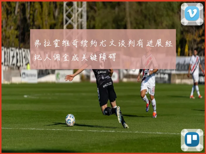 弗拉霍维奇续约尤文谈判有进展经纪人佣金成关键障碍