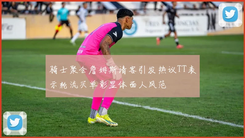 骑士聚会詹姆斯请客引发热议TT表示轮流买单彰显体面人风范