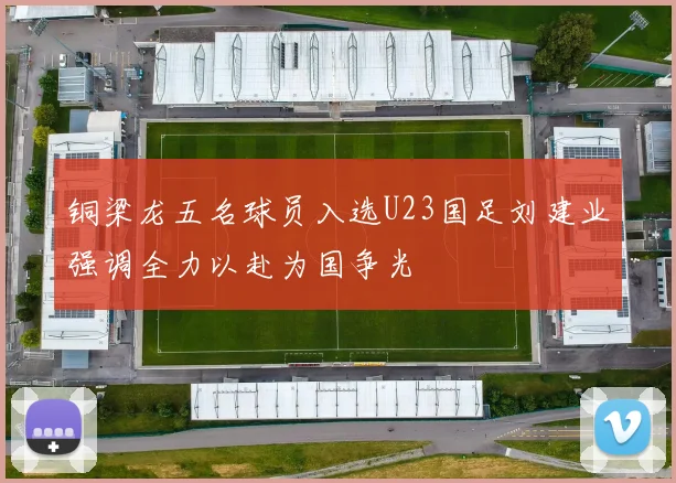 铜梁龙五名球员入选U23国足刘建业强调全力以赴为国争光