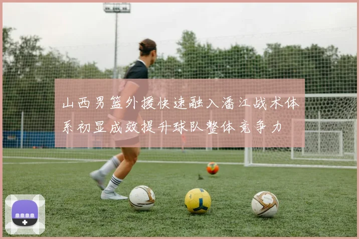 山西男篮外援快速融入潘江战术体系初显成效提升球队整体竞争力