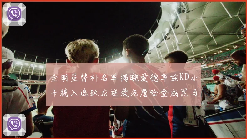 全明星替补名单揭晓爱德华兹KD小卡稳入选狄龙逆袭老詹哈登成黑马