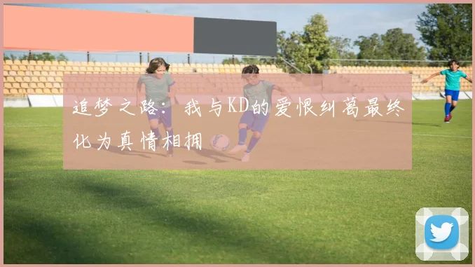 追梦之路：我与KD的爱恨纠葛最终化为真情相拥