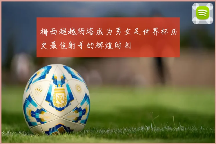 梅西超越玛塔成为男女足世界杯历史最佳射手的辉煌时刻
