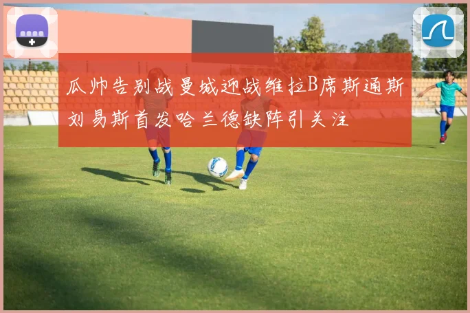 瓜帅告别战曼城迎战维拉B席斯通斯刘易斯首发哈兰德缺阵引关注