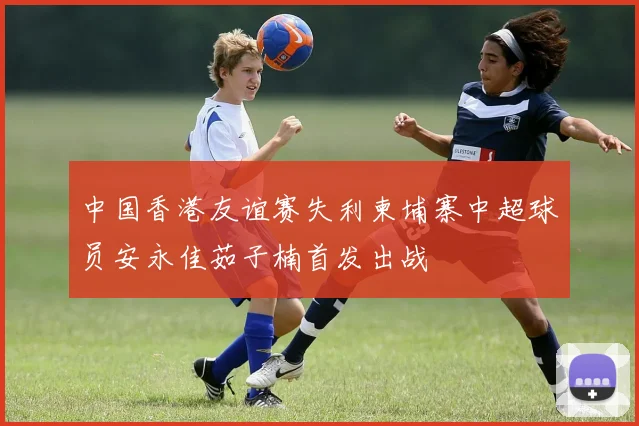 中国香港友谊赛失利柬埔寨中超球员安永佳茹子楠首发出战