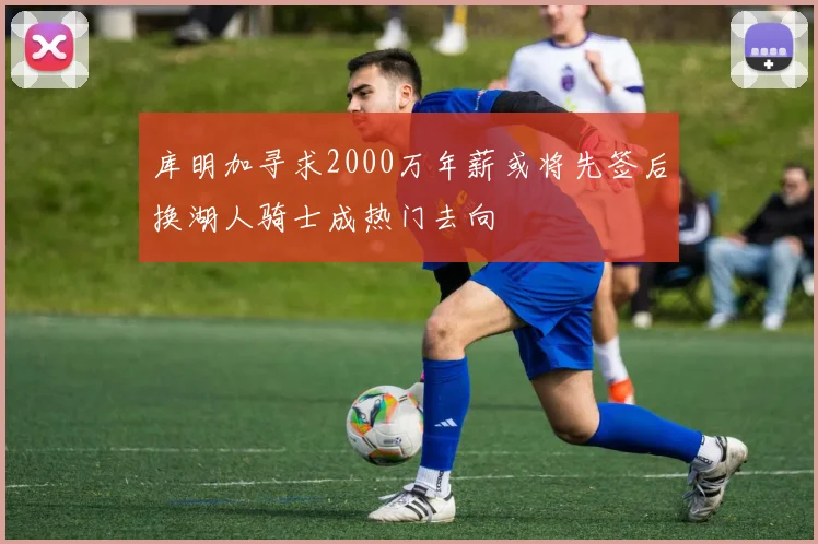 库明加寻求2000万年薪或将先签后换湖人骑士成热门去向