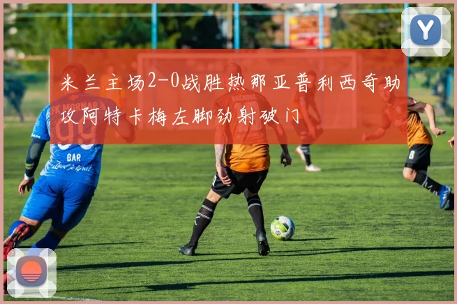 米兰主场2-0战胜热那亚普利西奇助攻阿特卡梅左脚劲射破门