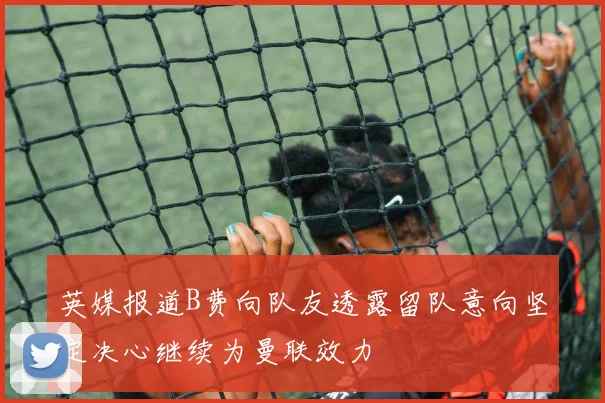 英媒报道B费向队友透露留队意向坚定决心继续为曼联效力