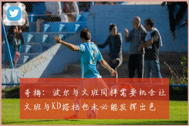 夸梅：波尔与文班同样需要机会让文班与KD搭档也未必能发挥出色