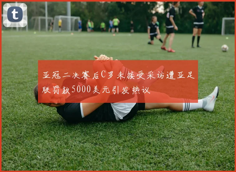 亚冠二决赛后C罗未接受采访遭亚足联罚款5000美元引发热议