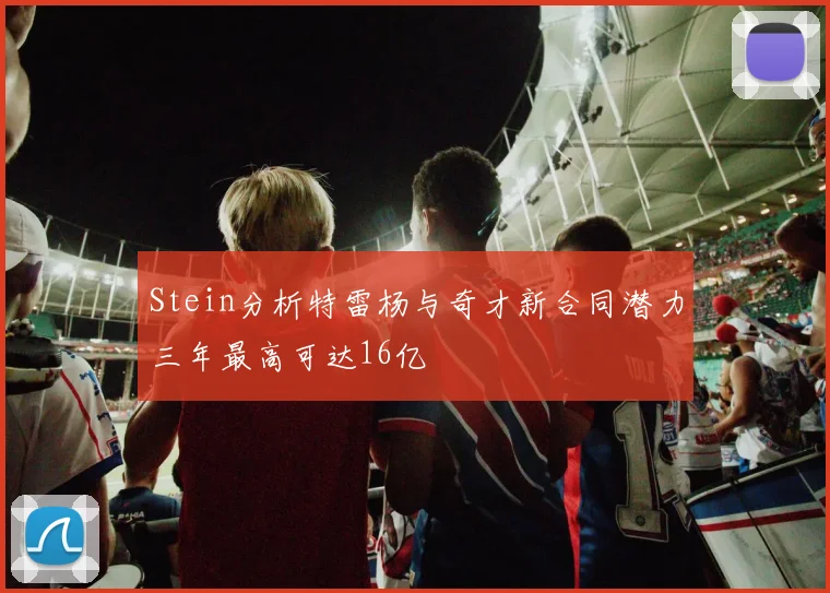 Stein分析特雷杨与奇才新合同潜力三年最高可达16亿