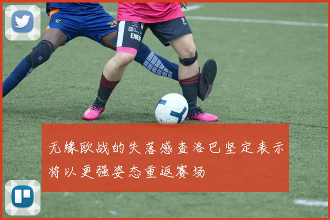 无缘欧战的失落感查洛巴坚定表示将以更强姿态重返赛场