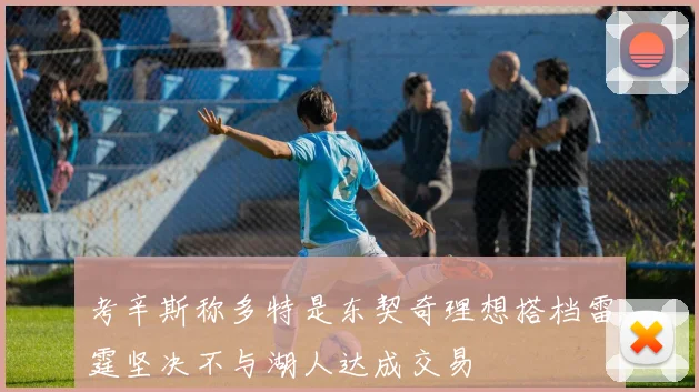 考辛斯称多特是东契奇理想搭档雷霆坚决不与湖人达成交易