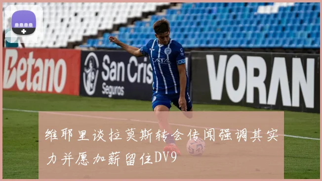 维耶里谈拉莫斯转会传闻强调其实力并愿加薪留住DV9