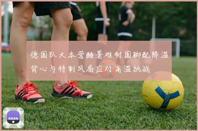 德国队大本营酷暑难耐国脚配降温背心与特制风扇应对高温挑战