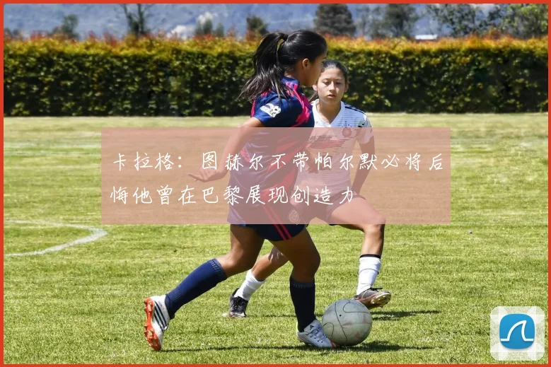 卡拉格：图赫尔不带帕尔默必将后悔他曾在巴黎展现创造力