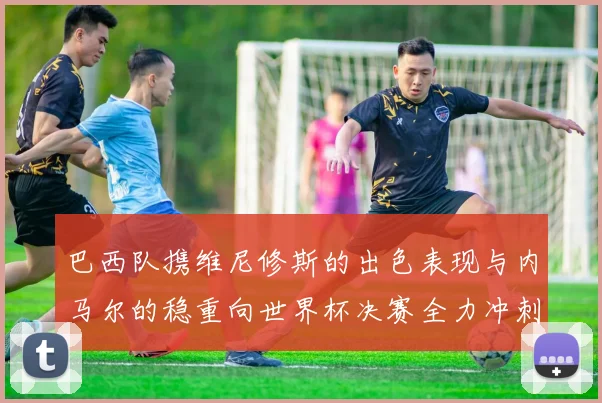 巴西队携维尼修斯的出色表现与内马尔的稳重向世界杯决赛全力冲刺