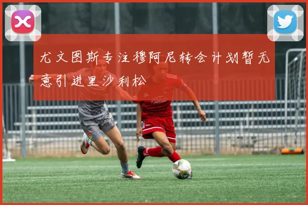 尤文图斯专注穆阿尼转会计划暂无意引进里沙利松