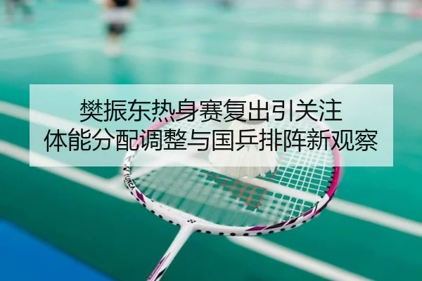 樊振东热身赛复出引关注 体能分配调整与国乒排阵新观察